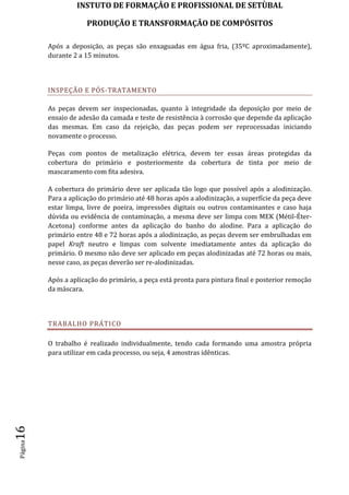 INSTUTO DE FORMAÇÂO E PROFISSIONAL DE SETÙBAL
PRODUÇÃO E TRANSFORMAÇÂO DE COMPÓSITOSPágina16
Após a deposição, as peças são enxaguadas em água fria, (35ºC aproximadamente),
durante 2 a 15 minutos.
INSPEÇÃO E PÓS-TRATAMENTO
As peças devem ser inspecionadas, quanto à integridade da deposição por meio de
ensaio de adesão da camada e teste de resistência à corrosão que depende da aplicação
das mesmas. Em caso da rejeição, das peças podem ser reprocessadas iniciando
novamente o processo.
Peças com pontos de metalização elétrica, devem ter essas áreas protegidas da
cobertura do primário e posteriormente da cobertura de tinta por meio de
mascaramento com fita adesiva.
A cobertura do primário deve ser aplicada tão logo que possível após a alodinização.
Para a aplicação do primário até 48 horas após a alodinização, a superfície da peça deve
estar limpa, livre de poeira, impressões digitais ou outros contaminantes e caso haja
dúvida ou evidência de contaminação, a mesma deve ser limpa com MEK (Métil-Éter-
Acetona) conforme antes da aplicação do banho do alodine. Para a aplicação do
primário entre 48 e 72 horas após a alodinização, as peças devem ser embrulhadas em
papel Kraft neutro e limpas com solvente imediatamente antes da aplicação do
primário. O mesmo não deve ser aplicado em peças alodinizadas até 72 horas ou mais,
nesse caso, as peças deverão ser re-alodinizadas.
Após a aplicação do primário, a peça está pronta para pintura final e posterior remoção
da máscara.
TRABALHO PRÁTICO
O trabalho é realizado individualmente, tendo cada formando uma amostra própria
para utilizar em cada processo, ou seja, 4 amostras idênticas.
 