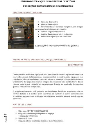 INSTUTO DE FORMAÇÂO E PROFISSIONAL DE SETÙBAL
PRODUÇÃO E TRANSFORMAÇÂO DE COMPÓSITOSPágina17
PROCEDIMENTO DE TRABALHO
 Obtenção da amostra
 Medição da espessura
 Revestimento não metálico inorgânico com tempos
de permanência indicados na respetiva
 Ficha de Sequência Processual
 Medição da espessura pós revestimento
 Análise e interpretação dos resultados
ILUSTRAÇÃO 8 TAQUES DE CONVERSÃO QUIMICA
PASSOS DA PARTE EXPERIMENTAL DE QUATRO CHAPAS:
EQUIPAMENTOS
Os tanques são adequados e próprios para operações de limpeza e para tratamento de
conversão química. Os tanques onde o aquecimento é necessário, estão equipados com
resistências elétricas nas laterais, de forma a aquecer e manter a temperatura do banho
O transporte das peças nos diversos estágios do processo é feito a mão através de um
cabo de metal arame colocado nas extremidades de cada um quadrado, de materiais
química e fisicamente compatíveis.
O próprio equipamento está instalado nas instalações da sala da aeronáutica, sito no
IEFP de Setúbal e é mantido num local livre de sujidades e outros contaminantes
prejudiciais aos processos praticados nas chapas de alumínio, além de que devem ser
aprovados.
MATERIAL USADO
 Ultra-som NDT TG 900 ULTRASONIC
 Gel para o ultra-som poder penetrar na peça
 4 Chapas de 100x50mm
 Broca de Ø 2mm
 Fio para colocar na chapa a modos de ir aos tratamentos
 