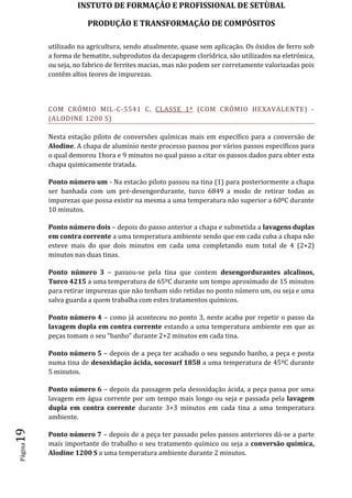 INSTUTO DE FORMAÇÂO E PROFISSIONAL DE SETÙBAL
PRODUÇÃO E TRANSFORMAÇÂO DE COMPÓSITOSPágina19
utilizado na agricultura, sendo atualmente, quase sem aplicação. Os óxidos de ferro sob
a forma de hematite, subprodutos da decapagem clorídrica, são utilizados na eletrónica,
ou seja, no fabrico de ferrites macias, mas não podem ser corretamente valorizadas pois
contêm altos teores de impurezas.
COM CRÓMIO MIL-C-5541 C, CLASSE 1ª (COM CRÓMIO HEXAVALENTE) -
(ALODINE 1200 S)
Nesta estação piloto de conversões químicas mais em específico para a conversão de
Alodine. A chapa de alumínio neste processo passou por vários passos específicos para
o qual demorou 1hora e 9 minutos no qual passo a citar os passos dados para obter esta
chapa quimicamente tratada.
Ponto número um - Na estacão piloto passou na tina (1) para posteriormente a chapa
ser banhada com um pré-desengordurante, turco 6849 a modo de retirar todas as
impurezas que possa existir na mesma a uma temperatura não superior a 60ºC durante
10 minutos.
Ponto número dois – depois do passo anterior a chapa e submetida a lavagens duplas
em contra corrente a uma temperatura ambiente sendo que em cada cuba a chapa não
esteve mais do que dois minutos em cada uma completando num total de 4 (2+2)
minutos nas duas tinas.
Ponto número 3 – passou-se pela tina que contem desengordurantes alcalinos,
Turco 4215 a uma temperatura de 65ºC durante um tempo aproximado de 15 minutos
para retirar impurezas que não tenham sido retidas no ponto número um, ou seja e uma
salva guarda a quem trabalha com estes tratamentos químicos.
Ponto número 4 – como já aconteceu no ponto 3, neste acaba por repetir o passo da
lavagem dupla em contra corrente estando a uma temperatura ambiente em que as
peças tomam o seu “banho” durante 2+2 minutos em cada tina.
Ponto número 5 – depois de a peça ter acabado o seu segundo banho, a peça e posta
numa tina de desoxidação ácida, socosurf 1858 a uma temperatura de 45ºC durante
5 minutos.
Ponto número 6 – depois da passagem pela desoxidação ácida, a peça passa por uma
lavagem em água corrente por um tempo mais longo ou seja e passada pela lavagem
dupla em contra corrente durante 3+3 minutos em cada tina a uma temperatura
ambiente.
Ponto número 7 – depois de a peça ter passado pelos passos anteriores dá-se a parte
mais importante do trabalho o seu tratamento químico ou seja a conversão química,
Alodine 1200 S a uma temperatura ambiente durante 2 minutos.
 