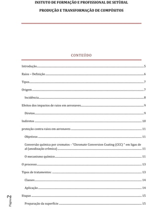 INSTUTO DE FORMAÇÂO E PROFISSIONAL DE SETÙBAL
PRODUÇÃO E TRANSFORMAÇÂO DE COMPÓSITOSPágina2
CONTEÚDO
Introdução................................................................................................................................................................5
Raios – Definição...................................................................................................................................................6
Tipos...........................................................................................................................................................................7
Origem.......................................................................................................................................................................7
Incidência.............................................................................................................................................................8
Efeitos dos impactos de raios em aeronaves..............................................................................................9
Diretos...................................................................................................................................................................9
Indiretos ................................................................................................................................................................10
proteção contra raios em aeronaves ..........................................................................................................11
Objetivos ...........................................................................................................................................................11
Conversão química por cromatos - “Chromate Conversion Coating (CCC) ” em ligas de
al (anodização crômica)..............................................................................................................................11
O mecanismo químico..................................................................................................................................11
O processo.............................................................................................................................................................13
Tipos de tratamentos: ......................................................................................................................................13
Classes................................................................................................................................................................14
Aplicação...........................................................................................................................................................14
Etapas .....................................................................................................................................................................15
Preparação da superfície ............................................................................................................................15
 