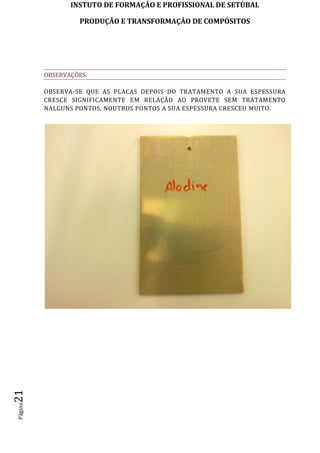 INSTUTO DE FORMAÇÂO E PROFISSIONAL DE SETÙBAL
PRODUÇÃO E TRANSFORMAÇÂO DE COMPÓSITOSPágina21
OBSERVAÇÕES:
OBSERVA-SE QUE AS PLACAS DEPOIS DO TRATAMENTO A SUA ESPESSURA
CRESCE SIGNIFICAMENTE EM RELAÇÃO AO PROVETE SEM TRATAMENTO
NALGUNS PONTOS, NOUTROS PONTOS A SUA ESPESSURA CRESCEU MUITO.
 