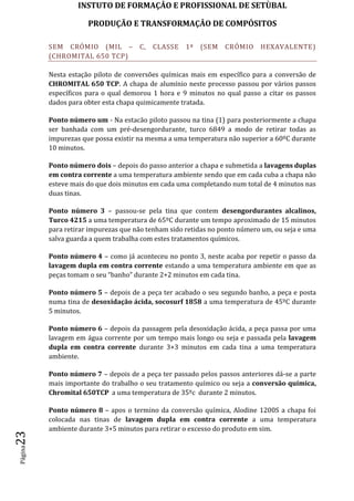 INSTUTO DE FORMAÇÂO E PROFISSIONAL DE SETÙBAL
PRODUÇÃO E TRANSFORMAÇÂO DE COMPÓSITOSPágina23
SEM CRÓMIO (MIL – C, CLASSE 1ª (SEM CRÓMIO HEXAVALENTE)
(CHROMITAL 650 TCP)
Nesta estação piloto de conversões químicas mais em específico para a conversão de
CHROMITAL 650 TCP. A chapa de alumínio neste processo passou por vários passos
específicos para o qual demorou 1 hora e 9 minutos no qual passo a citar os passos
dados para obter esta chapa quimicamente tratada.
Ponto número um - Na estacão piloto passou na tina (1) para posteriormente a chapa
ser banhada com um pré-desengordurante, turco 6849 a modo de retirar todas as
impurezas que possa existir na mesma a uma temperatura não superior a 60ºC durante
10 minutos.
Ponto número dois – depois do passo anterior a chapa e submetida a lavagens duplas
em contra corrente a uma temperatura ambiente sendo que em cada cuba a chapa não
esteve mais do que dois minutos em cada uma completando num total de 4 minutos nas
duas tinas.
Ponto número 3 – passou-se pela tina que contem desengordurantes alcalinos,
Turco 4215 a uma temperatura de 65ºC durante um tempo aproximado de 15 minutos
para retirar impurezas que não tenham sido retidas no ponto número um, ou seja e uma
salva guarda a quem trabalha com estes tratamentos químicos.
Ponto número 4 – como já aconteceu no ponto 3, neste acaba por repetir o passo da
lavagem dupla em contra corrente estando a uma temperatura ambiente em que as
peças tomam o seu “banho” durante 2+2 minutos em cada tina.
Ponto número 5 – depois de a peça ter acabado o seu segundo banho, a peça e posta
numa tina de desoxidação ácida, socosurf 1858 a uma temperatura de 45ºC durante
5 minutos.
Ponto número 6 – depois da passagem pela desoxidação ácida, a peça passa por uma
lavagem em água corrente por um tempo mais longo ou seja e passada pela lavagem
dupla em contra corrente durante 3+3 minutos em cada tina a uma temperatura
ambiente.
Ponto número 7 – depois de a peça ter passado pelos passos anteriores dá-se a parte
mais importante do trabalho o seu tratamento químico ou seja a conversão química,
Chromital 650TCP a uma temperatura de 35ºc durante 2 minutos.
Ponto número 8 – apos o termino da conversão química, Alodine 1200S a chapa foi
colocada nas tinas de lavagem dupla em contra corrente a uma temperatura
ambiente durante 3+5 minutos para retirar o excesso do produto em sim.
 