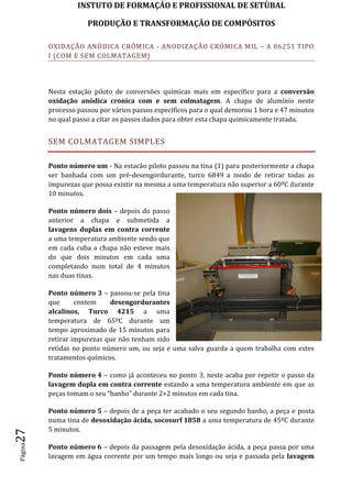 INSTUTO DE FORMAÇÂO E PROFISSIONAL DE SETÙBAL
PRODUÇÃO E TRANSFORMAÇÂO DE COMPÓSITOSPágina27
OXIDAÇÃO ANÓDICA CRÓMICA - ANODIZAÇÃO CRÓMICA MIL – A 86251 TIPO
I (COM E SEM COLMATAGEM)
Nesta estação piloto de conversões químicas mais em específico para a conversão
oxidação anódica cronica com e sem colmatagem. A chapa de alumínio neste
processo passou por vários passos específicos para o qual demorou 1 hora e 47 minutos
no qual passo a citar os passos dados para obter esta chapa quimicamente tratada.
SEM COLMATAGEM SIMPLES
Ponto número um - Na estacão piloto passou na tina (1) para posteriormente a chapa
ser banhada com um pré-desengordurante, turco 6849 a modo de retirar todas as
impurezas que possa existir na mesma a uma temperatura não superior a 60ºC durante
10 minutos.
Ponto número dois – depois do passo
anterior a chapa e submetida a
lavagens duplas em contra corrente
a uma temperatura ambiente sendo que
em cada cuba a chapa não esteve mais
do que dois minutos em cada uma
completando num total de 4 minutos
nas duas tinas.
Ponto número 3 – passou-se pela tina
que contem desengordurantes
alcalinos, Turco 4215 a uma
temperatura de 65ºC durante um
tempo aproximado de 15 minutos para
retirar impurezas que não tenham sido
retidas no ponto número um, ou seja e uma salva guarda a quem trabalha com estes
tratamentos químicos.
Ponto número 4 – como já aconteceu no ponto 3, neste acaba por repetir o passo da
lavagem dupla em contra corrente estando a uma temperatura ambiente em que as
peças tomam o seu “banho” durante 2+2 minutos em cada tina.
Ponto número 5 – depois de a peça ter acabado o seu segundo banho, a peça e posta
numa tina de desoxidação ácida, socosurf 1858 a uma temperatura de 45ºC durante
5 minutos.
Ponto número 6 – depois da passagem pela desoxidação ácida, a peça passa por uma
lavagem em água corrente por um tempo mais longo ou seja e passada pela lavagem
 