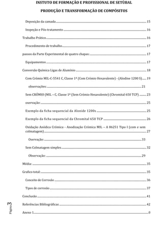 INSTUTO DE FORMAÇÂO E PROFISSIONAL DE SETÙBAL
PRODUÇÃO E TRANSFORMAÇÂO DE COMPÓSITOSPágina3
Deposição da camada...................................................................................................................................15
Inspeção e Pós-tratamento ........................................................................................................................16
Trabalho Prático.................................................................................................................................................16
Procedimento de trabalho..........................................................................................................................17
passos da Parte Experimental de quatro chapas:..................................................................................17
Equipamentos .................................................................................................................................................17
Conversão Química Ligas de Alumínio ......................................................................................................18
Com Crómio MIL-C-5541 C, Classe 1ª (Com Crómio Hexavalente) - (Alodine 1200 S)......19
observações:.........................................................................................................................................21
Sem CRÓMIO (MIL – C, Classe 1ª (Sem Crómio Hexavalente) (Chromital 650 TCP) ..........23
oservação:.........................................................................................................................................................25
Exemplo da ficha sequencial da Alonide 1200s ........................................................................25
Exemplo da ficha sequencial da Chromital 650 TCP ..............................................................26
Oxidação Anódica Crómica - Anodização Crómica MIL – A 86251 Tipo I (com e sem
colmatagem)....................................................................................................................................................27
Oservação:.............................................................................................................................................33
Sem Colmatagem simples...........................................................................................................................32
Observação: ..........................................................................................................................................29
Média: .....................................................................................................................................................................35
Grafico total:.........................................................................................................................................................35
Conceito de Corrosão .....................................................................................................................................36
Tipos de corrosão............................................................................................................................................37
Conclusão ..............................................................................................................................................................41
Referências Bibliográficas ..............................................................................................................................42
Anexo 1......................................................................................................................................................................0
 