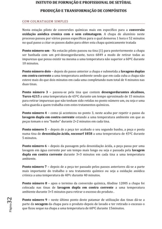 INSTUTO DE FORMAÇÂO E PROFISSIONAL DE SETÙBAL
PRODUÇÃO E TRANSFORMAÇÂO DE COMPÓSITOSPágina32
COM COLMATAGEM SIMPLES
Nesta estação piloto de conversões químicas mais em específico para a conversão
oxidação anódica cronica com e sem colmatagem. A chapa de alumínio neste
processo passou por vários passos específicos para o qual demorou 1 hora e 52 minutos
no qual passo a citar os passos dados para obter esta chapa quimicamente tratada
Ponto número um - Na estacão piloto passou na tina (1) para posteriormente a chapa
ser banhada com um pré-desengordurante, turco 6849 a modo de retirar todas as
impurezas que possa existir na mesma a uma temperatura não superior a 60ºC durante
10 minutos.
Ponto número dois – depois do passo anterior a chapa e submetida a lavagens duplas
em contra corrente a uma temperatura ambiente sendo que em cada cuba a chapa não
esteve mais do que dois minutos em cada uma completando num total de 4 minutos nas
duas tinas.
Ponto número 3 – passou-se pela tina que contem desengordurantes alcalinos,
Turco 4215 a uma temperatura de 65ºC durante um tempo aproximado de 15 minutos
para retirar impurezas que não tenham sido retidas no ponto número um, ou seja e uma
salva guarda a quem trabalha com estes tratamentos químicos.
Ponto número 4 – como já aconteceu no ponto 3, neste acaba por repetir o passo da
lavagem dupla em contra corrente estando a uma temperatura ambiente em que as
peças tomam o seu “banho” durante 2+2 minutos em cada tina.
Ponto número 5 – depois de a peça ter acabado o seu segundo banho, a peça e posta
numa tina de desoxidação ácida, socosurf 1858 a uma temperatura de 45ºC durante
5 minutos.
Ponto número 6 – depois da passagem pela desoxidação ácida, a peça passa por uma
lavagem em água corrente por um tempo mais longo ou seja e passada pela lavagem
dupla em contra corrente durante 3+3 minutos em cada tina a uma temperatura
ambiente.
Ponto número 7 – depois de a peça ter passado pelos passos anteriores dá-se a parte
mais importante do trabalho o seu tratamento químico ou seja a oxidação anódica
crónica a uma temperatura de 40ºc durante 40 minutos.
Ponto número 8 – apos o termino da conversão química, Alodine 1200S a chapa foi
colocada nas tinas de lavagem dupla em contra corrente a uma temperatura
ambiente durante 3+5 minutos para retirar o excesso do produto .
Ponto número 9 – neste último ponto deste patamar de utilização das tinas dá-se a
parte da secagem da chapa para o produto depois de lavado e ter retirado o excesso o
que ficou seque na chapa a uma temperatura de 60ºC durante 15minutos.
 