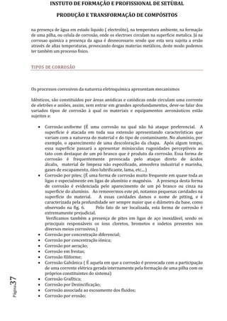 INSTUTO DE FORMAÇÂO E PROFISSIONAL DE SETÙBAL
PRODUÇÃO E TRANSFORMAÇÂO DE COMPÓSITOSPágina37
na presença de água em estado liquido ( electrolito), na temperatura ambiente, na formação
de uma pilha, ou celula de corrosão, onde os electroes circulam na superficie metalica. Já na
corrosao quimica a presença da agua é desnecessario sendo que esta sera sujeita a ersão
através de altas temperaturas, provocando desgas materias metálicos, deste modo podemos
ter também um processo fisico.
TIPOS DE CORROSÃO
Os processos corrosivos da natureza eletroquímica apresentam mecanismos
Idênticos, são constituídos por áreas anódicas e catódicas onde circulam uma corrente
de eletrões e aniões, assim, sem entrar em grandes aprofundamentos, deve-se falar dos
variados tipos de corrosão à qual os materiais e equipamentos aeronáuticos estão
sujeitos a:
 Corrosão uniforme (É uma corrosão na qual não há ataque preferencial. A
superfície é atacada em toda sua extensão apresentando características que
variam com a natureza do material e do tipo de contaminante. No alumínio, por
exemplo, o aparecimento de uma descoloração da chapa. Após algum tempo,
essa superfície passará a apresentar minúsculas rugosidades perceptíveis ao
tato com destaque de um pó branco que é produto da corrosão. Essa forma de
corrosão é frequentemente provocada pelo ataque direto de ácidos
álcalis, material de limpeza não especificado, atmosfera industrial e marinha,
gases de escapamento, óleo lubrificante, lama, etc....)
 Corrosão por pites; (É uma forma de corrosão muito frequente em quase toda as
ligas e especialmente em ligas de alumínio e magnésio. A presença desta forma
de corrosão é evidenciada pelo aparecimento de um pó branco ou cinza na
superfície do alumínio. Ao removermos este pó, notamos pequenas cavidades na
superfície do material. A essas cavidades damos o nome de pitting, e é
caracterizada pela profundidade ser sempre maior que o diâmetro da base, como
observado na fig. 6. Pelo fato de ser localizada, esta forma de corrosão é
extremamente prejudicial.
Verificamos também a presença de pites em ligas de aço inoxidável, sendo os
principais responsáveis os íons cloretos, brometos e iodetos presentes nos
diversos meios corrosivos.)
 Corrosão por concentração diferencial;
 Corrosão por concentração iónica;
 Corrosão por aeração;
 Corrosão em frestas;
 Corrosão filiforme;
 Corrosão Galvânica ( É aquela em que a corrosão é provocada com a participação
de uma corrente elétrica gerada internamente pela formação de uma pilha com os
próprios constituintes do sistema)
 Corrosão Grafítica;
 Corrosão por Dezincificação;
 Corrosão associada ao escoamento dos fluidos;
 Corrosão por erosão;
 