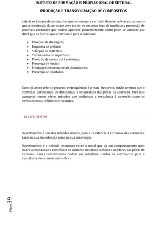 INSTUTO DE FORMAÇÂO E PROFISSIONAL DE SETÙBAL
PRODUÇÃO E TRANSFORMAÇÂO DE COMPÓSITOSPágina39
referir os fatores determinantes que provocam a corrosão deve-se referir em primeiro
que a construção da aeronave deve ria ter se em conta logo de imediato a prevenção de
possíveis corrosões que podem aparecer posteriormente assim pode se começar por
dizer que os fatores que contribuem para a corrosão:
 Provisão de drenagem;
 Esquema de pintura;
 Selecção de materiais;
 Tratamentos de superfícies;
 Provisão de acesso até à estrutura;
 Presença de fendas;
 Montagens entre materiais dissimilares;
 Presença de cavidades.
Como já antes referi o processo eletroquímico é o mais frequente, então teremos que o
controlar, paralisando ou diminuindo a intensidade das pilhas de corrosão. Para isso
acontecer temos vários métodos que melhoram a resistência à corrosão como os
revestimentos, inibidores e isolantes.
REVESTIMENTOS
Revestimento é um dos métodos usados para a resistência à corrosão das aeronaves,
tanto na sua manutenção como na sua construção.
Revestimento é a pelicula interposta entre o metal que da um comportamento mais
nobre aumentando a resistência de contacto das áreas catódica e anódicas das pilhas de
corrosão. Esses revestimentos podem ser metálicos, usados na aeronáutica para a
resistência da corrosão atmosférica
 