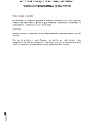 INSTUTO DE FORMAÇÂO E PROFISSIONAL DE SETÙBAL
PRODUÇÃO E TRANSFORMAÇÂO DE COMPÓSITOSPágina40
INIBIDORES DE CORROSÃO
Os inibidores são compostos químicos ao meio que promovem polarização anódica ou
catódica, são formadores de peliculas que aumentam a resistência de contactos das
áreas anódicas e catódicas das pilhas de corrosão.
ISOLANTES
Isolantes, consiste na interposicoa de um revestimento entre a superficie metalica, no meio
corrosivo.
Este tipo de protecção é muito frequente em materias que estão sujeitos a altas
tempetraturas. Ou seja, são usados como revestimentos internos em materiais como forno,
caldeiras e outros mais e revestimentos externos como tubulaçoes e vasos, etc.
 