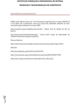 INSTUTO DE FORMAÇÂO E PROFISSIONAL DE SETÙBAL
PRODUÇÃO E TRANSFORMAÇÂO DE COMPÓSITOSPágina42
REFERÊNCIAS BIBLIOGRÁFICAS
FARIA, Carlos Mateus Soares de - Pré-Tratamentos superficial para as ligas AA2024-T3
e seu efeito sob o tratamento à base de cromo (VI) atualmente utilizado no setor
aeronáutico para inibição de corrosão. 2005.
Http://www0.rio.rj.gov.br/defesacivil/raios.htm - Defesa Civil do Estado do Rio de
Janeiro.
http://www.inpe.br/webelat/homepage/ - Portal ELAT, Grupo de Eletricidade do
Instituto Nacional de Pesquisas Espaciais.
Normas Embraer.
http://www.inovacaotecnologica.com.br/noticias/noticia.php?artigo=01017
0041201
http://pt.wikipedia.org/wiki/Corros%C3%A3o
http://www.aaende.org.ar/sitio/biblioteca/material/PDF/COTE077.PDF
http://reec.uvigo.es/volumenes/volumen8/art12_vol8_n2.pd
 