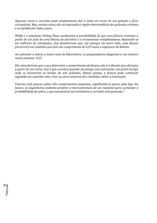 Página2
Algumas vezes a corrosão pode simplesmente dar a volta em torno de um grânulo e ficar
circunstrita. Mas, muitas vezes, ela vai atacando a região intermediária dos grânulos vizinhos
e se espalha por toda a peça.
Wolfe e o estudante Shiling Ruan analisaram a possibilidade de que uma fissura crescesse a
partir de um lado de uma lâmina de alumínio e a atravessasse completamente. Baseando-se
em milhares de simulações, eles descobriram que, até emergir do outro lado, uma fissura
percorrerá um caminho que terá um comprimento de 4,29 vezes a espessura da lâmina.
Ao submeter a teoria a testes reais de laboratório, os pesquisadores chegaram a um número
muito próximo: 4,25.
Eles descobriram que o que determina o comprimento da fissura não é a direção que ela toma
a partir de seu início, mas o que acontece quando ela atinge uma interseção, um ponto na liga
onde se encontram as bordas de três grânulos. Nesses pontos, a fissura pode continuar
seguindo um caminho reto, virar ou, para surpresa dos cientistas, saltar a interseção.
Fissuras com poucos saltos têm comprimentos pequenos, espalhando-se pouco pela liga. No
futuro, os engenheiros poderão projetar a microestrutura de um material para aumentar a
probabilidade de saltos, o que aumentará sua resistência à corrosão intergranular.”
 