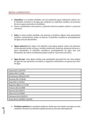 Página4
MEIOS CORROSIVOS
 Atmosfera: o ar contém umidade, sais em suspensão, gases industriais, poeira, etc.
O eletrólito constitui-se da água que condensa na superfície metálica, na presença
de sais ou gases presentes no ambiente.
 Outros constituintes como poeira e poluentes diversos podem acelerar o processo
corrosivo;
 Solos: os solos contêm umidade, sais minerais e bactérias. Alguns solos apresentam
também, características ácidas ou básicas. O eletrólito constitui-se principalmente
da água com sais dissolvidos;
 Águas naturais (rios, lagos e do subsolo): estas águas podem conter sais minerais,
eventualmente ácidos ou bases, resíduos industriais, bactérias, poluentes diversos e
gases dissolvidos. O eletrólito constitui-se principalmente da água com sais
dissolvidos. Os outros constituintes podem acelerar o processo corrosivo;
 Água do mar: estas águas contêm uma quantidade apreciável de sais. Uma análise
da água do mar apresenta em média os seguintes constituintes em gramas por litro
de água:
Cloreto (Cl-) 18,9799
Sulfato (SO-) 2,6486
Bicarbonato (HCO) 0,1397
Brometo (Br-) 0,0646
Sódio (Na+) 10,5561
Magnésio (Mg 2+) 1,2720
Potássio (K+) 0,3800
Fluoreto (F-) 0,0013
Cálcio (Ca2+) 0,4001
Estrôncio (Sr+2) 0,0133
Ácido Bórico (H3BO3 ) 0,0260
 Produtos químicos: os produtos químicos, desde que em contato com água ou com
umidade e formem um eletrólito, podem provocar corrosão eletroquímica.
 