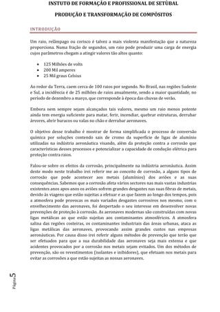 INSTUTO DE FORMAÇÂO E PROFISSIONAL DE SETÙBAL
PRODUÇÃO E TRANSFORMAÇÂO DE COMPÓSITOSPágina5
INTRODUÇÃO
Um raio, relâmpago ou corisco é talvez a mais violenta manifestação que a natureza
proporciona. Numa fração de segundos, um raio pode produzir uma carga de energia
cujos parâmetros chegam a atingir valores tão altos quanto:
 125 Milhões de volts
 200 Mil amperes
 25 Mil graus Celsius
Ao redor da Terra, caem cerca de 100 raios por segundo. No Brasil, nas regiões Sudeste
e Sul, a incidência é de 25 milhões de raios anualmente, sendo a maior quantidade, no
período de dezembro a março, que corresponde à época das chuvas de verão.
Embora nem sempre sejam alcançados tais valores, mesmo um raio menos potente
ainda tem energia suficiente para matar, ferir, incendiar, quebrar estruturas, derrubar
árvores, abrir buracos ou valas no chão e derrubar aeronaves.
O objetivo desse trabalho é mostrar de forma simplificada o processo de conversão
química por soluções contendo sais de cromo da superfície de ligas de alumínio
utilizadas na indústria aeronáutica visando, além da proteção contra a corrosão que
características desses processos e potencializar a capacidade de condução elétrica para
proteção contra raios.
Falou-se sobre os efeitos da corrosão, principalmente na indústria aeronáutica. Assim
deste modo neste trabalho irei referir me ao conceito de corrosão, a alguns tipos de
corrosão que pode acontecer aos metais (alumínios) dos aviões e as suas
consequências. Sabemos que a corrosão afeta vários sectores nas mais vastas industrias
existentes anos apos anos os aviões sofrem grandes desgastes nas suas fibras de metais,
devido às viagens que estão sujeitas a efetuar e as que fazem ao longo dos tempos, pois
a atmosfera pode provocas os mais variados desgastes corrosivos nos mesmo, com o
envelhecimento das aeronaves, foi despertado o seu interesse em desenvolver novas
prevenções de proteção à corrosão. As aeronaves modernas são construídas com novas
ligas metálicas ao que estão sujeitas aos contaminantes atmosféricos. A atmosfera
salina das regiões costeiras, os contaminantes industriais das áreas urbanas, ataca as
ligas metálicas das aeronaves, provocando assim grandes custos nas empresas
aeronáuticas. Por causa disso irei referir alguns métodos de prevenção que terão que
ser efetuados para que a sua durabilidade das aeronaves seja mais extensa e que
acidentes provocados por a corrosão nos metais sejam evitados. Um dos métodos de
prevenção, são os revestimentos (isolantes e inibidores), que efetuam nos metais para
evitar as corrosões a que estão sujeitas as nossas aeronaves.
 