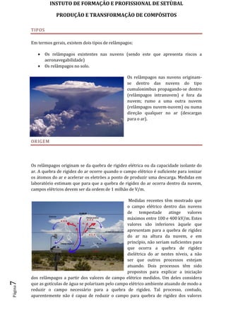 INSTUTO DE FORMAÇÂO E PROFISSIONAL DE SETÙBAL
PRODUÇÃO E TRANSFORMAÇÂO DE COMPÓSITOSPágina7
TIPOS
Em termos gerais, existem dois tipos de relâmpagos:
 Os relâmpagos existentes nas nuvens (sendo este que apresenta riscos a
aeronavegabilidade)
 Os relâmpagos no solo.
Os relâmpagos nas nuvens originam-
se dentro das nuvens do tipo
cumulonimbus propagando-se dentro
(relâmpagos intranuvem) e fora da
nuvem; rumo a uma outra nuvem
(relâmpagos nuvem-nuvem) ou numa
direção qualquer no ar (descargas
para o ar).
ORIGEM
Os relâmpagos originam se da quebra de rigidez elétrica ou da capacidade isolante do
ar. A quebra de rigidez do ar ocorre quando o campo elétrico é suficiente para ionizar
os átomos do ar e acelerar os eletrões a ponto de produzir uma descarga. Medidas em
laboratório estimam que para que a quebra de rigidez do ar ocorra dentro da nuvem,
campos elétricos devem ser da ordem de 1 milhão de V/m.
Medidas recentes têm mostrado que
o campo elétrico dentro das nuvens
de tempestade atinge valores
máximos entre 100 e 400 kV/m. Estes
valores são inferiores àquele que
apresentam para a quebra de rigidez
do ar na altura da nuvem, e em
princípio, não seriam suficientes para
que ocorra a quebra de rigidez
dielétrica do ar nestes níveis, a não
ser que outros processos estejam
atuando. Dois processos têm sido
propostos para explicar a iniciação
dos relâmpagos a partir dos valores de campo elétrico medidos. Um deles considera
que as gotículas de água se polarizam pelo campo elétrico ambiente atuando de modo a
reduzir o campo necessário para a quebra de rigidez. Tal processo, contudo,
aparentemente não é capaz de reduzir o campo para quebra de rigidez dos valores
 
