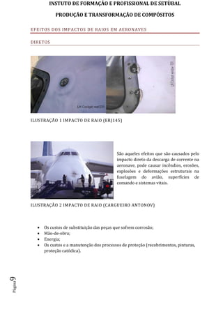 INSTUTO DE FORMAÇÂO E PROFISSIONAL DE SETÙBAL
PRODUÇÃO E TRANSFORMAÇÂO DE COMPÓSITOSPágina9
EFEITOS DOS IMPACTOS DE RAIOS EM AERONAVES
DIRETOS
ILUSTRAÇÃO 1 IMPACTO DE RAIO (ERJ145)
São aqueles efeitos que são causados pelo
impacto direto da descarga de corrente na
aeronave, pode causar incêndios, erosões,
explosões e deformações estruturais na
fuselagem do avião, superfícies de
comando e sistemas vitais.
ILUSTRAÇÃO 2 IMPACTO DE RAIO (CARGUEIRO ANTONOV)
 Os custos de substituição das peças que sofrem corrosão;
 Mão-de-obra;
 Energia;
 Os custos e a manutenção dos processos de proteção (recobrimentos, pinturas,
proteção catódica).
 
