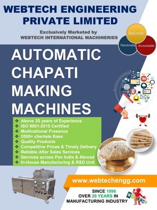 AUTOMATIC
CHAPATI
MAKING
MACHINES
www.webtechengg.com
OVER 20 YEARS IN
MANUFACTURING INDUSTRY
SINCE 1998
 Above 20 years of Experience
 ISO 9001-2015 Certified
 Multinational Presence
 2000+ clientele Base
 Quality Products
 Competitive Prices & Timely Delivery
 Reliable After Sales Services
 Services across Pan India & Abroad
 In-House Manufacturing & R&D Unit
Exclusively Marketed by
WEBTECH INTERNATIONAL MACHINERIES
 