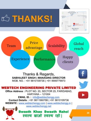 20
Thanks & Regards,
SABHAJEET SINGH | MANAGING DIRECTOR
MOB. NO. : +91 9810109736 | +91 9999779973
WEBTECH ENGINEERING PRIVATE LIMITED
Office Address : PLOT NO. 20, SECTOR 25, FARIDABAD,
HARYANA – 121004
EMAIL ID. : info@webtechengg.com
Contact Details : +91 9811560786 | +91 9810109736
WEBSITE : www.webtechengg.com | www.webtechengg.in |
www.webtechengg.net
THANKS!
Swasth Khao Swasth Raho!
स्वस्थ खाओ स्वस्थ रहो |
 