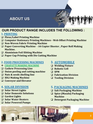 ABOUT US
3
OUR PRODUCT RANGE INCLUDES THE FOLLOWING :
1. PRINTING
 Flexo/Label Printing Machine
 Computer Stationary Printing Machines - Web Offset Printing Machine
 Non-Woven Fabric Printing Machine
 Paper Converting Machine - A4 Copier Sheeter , Paper Roll Making
Machine.
 Aluminium Foil Slitting Machine
 Paper Cup Printing with Die Cutting Machine
2. FOOD PROCESSING MACHINES
 CHAPATTI MAKING MACHINE
 Cashew Processing Line
 Onion peeling and cutting machine
 Nuts & seeds shelling line
 IDLI Making Machine
 Conveyor and Elevator
4. SOLAR DIVISION
 Solar Street Lights
 Solar Domestic Solutions
 Garden Lights
 Solar Water Heaters
 Solar Powered Pumps
3. AUTOMOBILE
 Welding Fixture
 Robotic Cell
 SPM
 Fabrication Division
 Tooling Division
5. PACKAGING MACHINES
 Salt Packaging Machine
 Spice (Masala) Packaging
Machine
 Detergent Packaging Machine
 