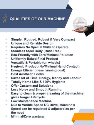 QUALITIES OF OUR MACHINE
▰ Simple , Rugged, Robust & Very Compact
▰ Unique and Reliable Design
▰ Requires No Special Skills to Operate
▰ Stainless Steel Body (Rust Free)
▰ Eco-Friendly with Zero/Minimal Pollution
▰ Uniformly Baked Final Product
▰ Versatile & Portable (on wheels)
▰ Hygienic Product (No/Minimal Hand Contact)
▰ Energy Efficient (less running cost)
▰ Best Aesthetic Looks
▰ Saves lot of Time, Energy, Money and Labour
▰ Totally Home Like & 100% Hygienic
▰ Offer Customized Solutions
▰ Less Noisy and Smooth Running
▰ Easy to clean & proper cleaning of the machine
gives longer Lifecycle.
▰ Low Maintenance Machine
7
▰ Due to Varible Speed DC Drive, Machine’s
Speed can be regulated & adjusted as per
the need
▰ Minimal/Zero wastage
 