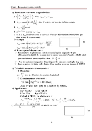 Chap : La compression simple
3
c) Sectiondes armatures longitudinales :
e
s
b
crU
S
f
fBN
A


*
*9.0
* 28






 Avec m a xm i n AAA S 
 




100
2.0;4maxmin
B
UdeA ; Avec U périmètre de la section du béton en mètre

100
5
max
B
A  en cm2
 si minAAS 
en prend minAAS 
 si maxAAS  en redimensionne la section du poteau (ce dépassement est acceptable que
dans la zone de recouvrement)
 exemple :





100
50*30
*2.0));50.030.0(2(4maxmin deA
  222
min 4.63;4.6max cmcmcmdeA 
 Remarque très importante :
 Les armatures longitudinales sont disposées de façon à augmenter le plus
efficacement la rigidité des poteaux dans le sens ou le moment d’inertie est faible ainsi
pour section carré ou rectangulaire dont : 1.19.0 
b
a
 Pour les sections rectangulaires il faut disposer les armatures sur le plus long cote
 Pour un poteau circulaire en les dispose d’une manière avoir une hauteur de 0.15XΦ
d) Calcul des armatures transversales :
 Diamètre :
3
max
l
t

  avec :l Diamètre des armatures longitudinal
 Espacementdes armatures :
 cmat l 40;10;15min min
 
Avec a= plus petit cote de la section du poteau,
e) Application :
Nu= 3000KN Acier FeE40
Lf =4.05m fc28 =25 MPa
Calcul à l’ELU de résistance :
MPa
f
f
b
c
bu 2.14
5.1
25*85.0*85.0 28


/// MPa
f
f
s
e
sc 348
15.1
400


2
79.4000479.0
348
2.14*5.0*4.03*
cm
f
fBN
A
sc
buU
s 




30
50
40
50
 