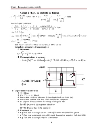 Chap : La compression simple
4
Calcul à l’ELU de stabilité de forme:
5093.38
40.0
5.4*46.3

i
l f
 ≡ 681.0
35
89.38
2.01
85.0
35
2.01
85.0
22



















Br=(50-2)*(40-2)=1824cm2
228
29
400
15.1
*
5.1*9.0
25*1824.0
681.0
3
*
*9.0
*
cm
f
fBN
A
e
s
b
crU
S 














maxmin AAA S 
  222
min 2.74;2.7max
100
50*40
2.0));50.04.0(*2(4max
100
2.0;4max cmcmcmdede
B
UdeA 








100
100
50**40*5
100
5
max 
B
A cm2
Soit 222
100292.7 cmcmcm  soit AS=6HA25 SOIT 30 cm2
Calcul des armatures transversales :
 Diamètre :
33.8
3
25
3
max
 l
t

 cmt 10
 Espacementdes armatures :
    cmcmcmat l 5.3740;1040;5.2*15min40;10;15min min
  cmt 30
f) Dépostions constructive :
 Φl ≥ 12mm
 C et C’ ≥ ( a+10 ; 40 cm)
 Les sections circulaires minimum de barre longitudinale est de six (06)
 Les sections en forme de L deux cadres transversales obligatoires
 La longueur de recouvrement et d’encrage donné par le RPA
lr =40 ϕ zone II de moyenne sismicité
lr =50 ϕ zone I de forte sismicité
 L’enrobage e :
 e ≥ 4 cm pour les ouvrages en mer : sont exposé à une atmosphère très agressif
 e ≥ 3 cm pour les parements non coffré soumis à des actions agressives (sols trop Sallé)
 e ≥ 2 cm pour les ouvrages exposés à l’intempérie
6HA25
CADRE+EPINGLE
ϕ10
C
C’
 