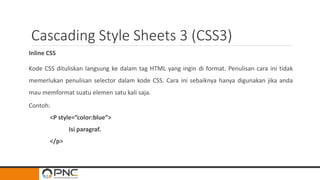 Cascading Style Sheets 3 (CSS3)
Inline CSS
Kode CSS dituliskan langsung ke dalam tag HTML yang ingin di format. Penulisan cara ini tidak
memerlukan penulisan selector dalam kode CSS. Cara ini sebaiknya hanya digunakan jika anda
mau memformat suatu elemen satu kali saja.
Contoh:
<P style=”color:blue”>
Isi paragraf.
</p>
 