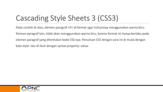 Cascading Style Sheets 3 (CSS3)
Pada contoh di atas, elemen paragraf <P> di format agar tulisannya menggunakan warna biru.
Elemen paragraf lain, tidak akan menggunakan warna biru, karena format ini hanya berlaku pada
elemen paragraf yang ditentukan kode CSS nya. Penulisan CSS dengan cara ini di mulai dengan
kata style: lalu di ikuti dengan syntax property: value.
 