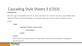 Cascading Style Sheets 3 (CSS3)
Embedded CSS
Anda bisa juga menempelkan kode CSS di antara tag <head> dan </head> atau dapat juga diadalam body
<body>dan</body>. Penulisan CSS dengan cara ini diawali dengan tag <style> dan diakhiri dengan tag </style>.
Contoh:
<head>
<style type="text/css" media=screen>
p {color:blue;}
</style>
</head>
Dalam contoh di atas semua elemen <P> dalam halaman web tersebut akan diformat menggunakan
font berwarna biru.
 
