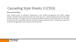Cascading Style Sheets 3 (CSS3)
Class dan ID Selector
Pada contoh-contoh di pelajaran sebelumnya, anda melihat penggunaan tag HTML sebagai
selector. Misalkan anda membuat kode CSS untuk tag <h1>. Sekarang bagaimana jika anda ingin
memformat tag <h1> dengan warna / property berbeda? Misalkan, anda ingin tag <h1> di kolom
kiri berwarna biru sementara tag <h1> di kolom tengah berwarna hitam. Untuk kasus seperti ini,
anda bisa menggunakan Class selector dan ID selector.
 
