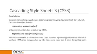 Cascading Style Sheets 3 (CSS3)
Class Selector
Class selector adalah penggabungan beberapa properties yang digunakan lebih dari satu kali.
Cara penulisan Class Selector:
.nama-class {property:value;}
Untuk menempelkan class ke dalam tag HTML:
taghtml.nama-class {Property:value;}
Perhatikan tanda titik di setiap awal nama Class. Jika anda ingin menggunakan class selector di
luar kode HTML anda menggunakan tag <div class=nama-class> dan di akhiri dengan tag </div>.
 