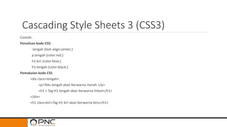 Cascading Style Sheets 3 (CSS3)
Contoh:
Penulisan kode CSS:
.tengah {text-align:center;}
p.tengah {color:red;}
h1.kiri {color:blue;}
h1.tengah {color:black;}
Pemakaian kode CSS
<div class=tengah>
<p>Teks tengah akan berwarna merah.</p>
<h1 > Tag H1 tengah akan berwarna hitam</h1>
</div>
<h1 class=kiri>Tag H1 kiri akan berwarna biru</h1>
 