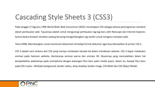 Cascading Style Sheets 3 (CSS3)
Pada tanggal 17 Agustus 1996 World Wide Web Consortium (W3C) menetapkan CSS sebagai bahasa pemrograman standard
dalam pembuatan web. Tujuannya adalah untuk mengurangi pembuatan tag-tag baru oleh Netscape dan Internet Explorer,
karena kedua browser tersebut sedang bersaing mengembangkan tag sendiri untuk mengatur tampilan web.
Tahun1998, dikembangkan untuk memenuhi kebutuhan terhadap format dokumen agar bisa ditampilkan di printer CSS 2.
CSS 3 adalah versi terbaru dari CSS yang mampu melakukan banyak hal dalam mendesain website. CSS 3 dapat melakukan
animasi pada halaman website, diantaranya animasi warna dan animasi 3D. Desainnya yang memudahkan dalam hal
kompatibilitas websitenya pada smartphone dengan dukungan fitur baru yakni media query. Selain itu, banyak fitur baru
pada CSS 3 yaitu : Multiple background, border-radius, drop-shadow, border-image, CSS-Math dan CSS Object Model.
 