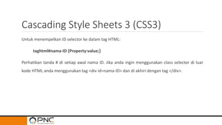 Cascading Style Sheets 3 (CSS3)
Untuk menempelkan ID selector ke dalam tag HTML:
taghtml#nama-ID {Property:value;}
Perhatikan tanda # di setiap awal nama ID. Jika anda ingin menggunakan class selector di luar
kode HTML anda menggunakan tag <div id=nama-ID> dan di akhiri dengan tag </div>.
 