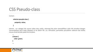 CSS Pseudo-class
Contoh :
selector:pseudo-class {
property: value;
}
elemen <a> sebagai link source video atau audio, sekarang kita akan memodifikasi style link tersebut dengan
menambahkan baris kode dibawah ini ke dalam file .css. Kemudian, perhatikan perubahan sebelum dan ketika
mouse Anda berada pada link tersebut.
...
a:hover {
color: green;
}
...
 