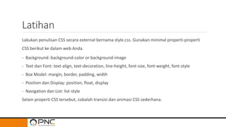 Latihan
Lakukan penulisan CSS secara external bernama style.css. Gunakan minimal properti-properti
CSS berikut ke dalam web Anda.
- Background: background-color or background-image
- Text dan Font: text-align, text-decoration, line-height, font-size, font-weight, font-style
- Box Model: margin, border, padding, width
- Position dan Display: position, float, display
- Navigation dan List: list-style
Selain properti CSS tersebut, cobalah transisi dan animasi CSS sederhana.
 