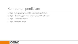 Komponen penilaian:
1. 50pts - Kelengkapan properti CSS sesuai deskripsi latihan.
2. 30pts - Kerapihan, penamaan selector yang tidak redundant
3. 10pts - Animasi dan Transisi
4. 10pts - Kreativitas design
 