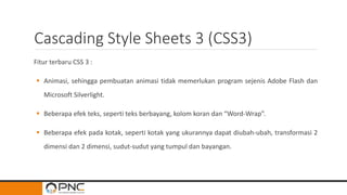 Cascading Style Sheets 3 (CSS3)
Fitur terbaru CSS 3 :
 Animasi, sehingga pembuatan animasi tidak memerlukan program sejenis Adobe Flash dan
Microsoft Silverlight.
 Beberapa efek teks, seperti teks berbayang, kolom koran dan “Word-Wrap”.
 Beberapa efek pada kotak, seperti kotak yang ukurannya dapat diubah-ubah, transformasi 2
dimensi dan 2 dimensi, sudut-sudut yang tumpul dan bayangan.
 