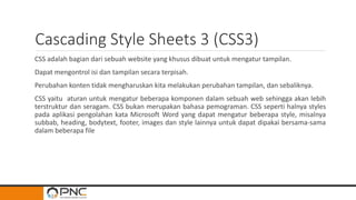 Cascading Style Sheets 3 (CSS3)
CSS adalah bagian dari sebuah website yang khusus dibuat untuk mengatur tampilan.
Dapat mengontrol isi dan tampilan secara terpisah.
Perubahan konten tidak mengharuskan kita melakukan perubahan tampilan, dan sebaliknya.
CSS yaitu aturan untuk mengatur beberapa komponen dalam sebuah web sehingga akan lebih
terstruktur dan seragam. CSS bukan merupakan bahasa pemograman. CSS seperti halnya styles
pada aplikasi pengolahan kata Microsoft Word yang dapat mengatur beberapa style, misalnya
subbab, heading, bodytext, footer, images dan style lainnya untuk dapat dipakai bersama-sama
dalam beberapa file
 