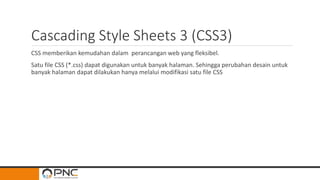 Cascading Style Sheets 3 (CSS3)
CSS memberikan kemudahan dalam perancangan web yang fleksibel.
Satu file CSS (*.css) dapat digunakan untuk banyak halaman. Sehingga perubahan desain untuk
banyak halaman dapat dilakukan hanya melalui modifikasi satu file CSS
 