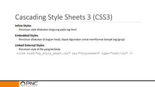 Cascading Style Sheets 3 (CSS3)
Inline Styles
◦ Penulisan style dilakukan langsung pada tag html
Embedded Styles
◦ Penulisan dilakukan di bagian head, dapat digunakan untuk memformat banyak tag (grup)
Linked External Styles
◦ Penulisan style di file yang berbeda
<link href="my_style_sheet.css" rel="stylesheet" type="text/css" />
 