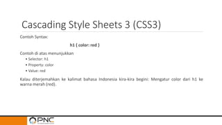 Cascading Style Sheets 3 (CSS3)
Contoh Syntax:
h1 { color: red }
Contoh di atas menunjukkan
• Selector: h1
• Property: color
• Value: red
Kalau diterjemahkan ke kalimat bahasa Indonesia kira-kira begini: Mengatur color dari h1 ke
warna merah (red).
 