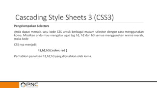 Cascading Style Sheets 3 (CSS3)
Pengelompokan Selectors
Anda dapat menulis satu kode CSS untuk berbagai macam selector dengan cara menggunakan
koma. Misalkan anda mau mengatur agar tag h1, h2 dan h3 semua menggunakan warna merah,
maka kode
CSS nya menjadi:
h1,h2,h3 { color: red }
Perhatikan penulisan h1,h2,h3 yang dipisahkan oleh koma.
 