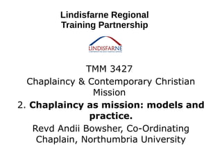 TMM 3427
Chaplaincy & Contemporary Christian
Mission
2. Chaplaincy as mission: models and
practice.
Revd Andii Bowsher, Co-Ordinating
Chaplain, Northumbria University
Lindisfarne Regional
Training Partnership
 