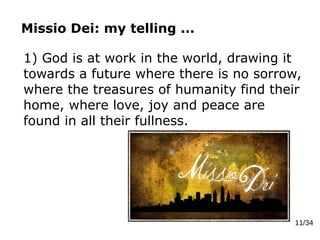Missio Dei: my telling ...
11/34
1) God is at work in the world, drawing it
towards a future where there is no sorrow,
where the treasures of humanity find their
home, where love, joy and peace are
found in all their fullness.
 