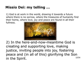 Missio Dei: my telling ...
12/34
1) God is at work in the world, drawing it towards a future
where there is no sorrow, where the treasures of humanity find
their home, where love, joy and peace are found in all their
fullness.
2) In the here-and-now-meantime God is
creating and supporting love, making
justice, inviting people into joy, fostering
peace and (in all of this) glorifying the Son
in the Spirit.
 