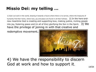 Missio Dei: my telling ...
14/34
1) God is at work in the world, drawing it towards a future where there is no sorrow, where the treasures of
humanity find their home, where love, joy and peace are found in all their fullness. 2) In the here-and-
now meantime God is creating and supporting love, making justice, inviting people
into joy, fostering peace and (in all of this) glorifying the Son in the Spirit. 3) We
have the privilege of joining in with that creative and
redemptive movement.
4) We have the responsibility to discern
God at work and how to support it.
 