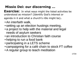 Missio Dei: our discerning ...
17/34
Exercise: In what ways might the listed activities be
understood as mission? (Identify God's interest or
agenda in it and what a church's rôle might be).
● An interfaith walk,
● setting up an election hustings meeting,
● a project to help with the material and legal
needs of asylum seekers
● an introduction to Christian faith course
● helping to run a food bank
● participating in a LETS scheme
● campaigning for a café chain to stock FT coffee
● A regular group to teach meditation
 