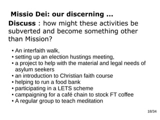 Missio Dei: our discerning ...
18/34
Discuss : how might these activities be
subverted and become something other
than Mission?
● An interfaith walk,
● setting up an election hustings meeting,
● a project to help with the material and legal needs of
asylum seekers
● an introduction to Christian faith course
● helping to run a food bank
● participating in a LETS scheme
● campaigning for a café chain to stock FT coffee
● A regular group to teach meditation
 