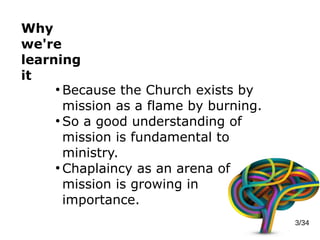 Why
we're
learning
it
3/34
●
Because the Church exists by
mission as a flame by burning.
●
So a good understanding of
mission is fundamental to
ministry.
●
Chaplaincy as an arena of
mission is growing in
importance.
 
