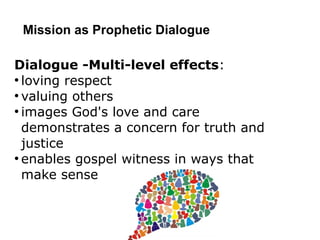 Mission as Prophetic Dialogue
Dialogue -Multi-level effects:
●
loving respect
●
valuing others
●
images God's love and care
demonstrates a concern for truth and
justice
●
enables gospel witness in ways that
make sense
 