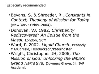 ●
Bevans, S. & Shroeder, R., Constants in
Context, Theology of Mission for Today
(New York: Orbis, 2004).
●
Donovan, VJ. 1982. Christianity
Rediscovered: An Epistle from the
Masai. London, SCM
●
Ward, P. 2002. Liquid Church. Peabody
MA/Carlisle, Hendrickson/Paternoster
●
Wright, Christopher JH, 2006, The
Mission of God: Unlocking the Bible's
Grand Narrative. Downers Grove, Ill, IVP
Academic
Especially recommended ...
 